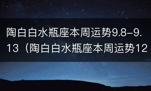 陶白白水瓶座本周运势9.8-9.13（陶白白水瓶座本周运势12月）