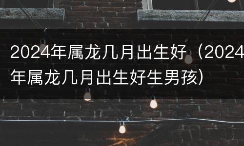 2024年属龙几月出生好（2024年属龙几月出生好生男孩）