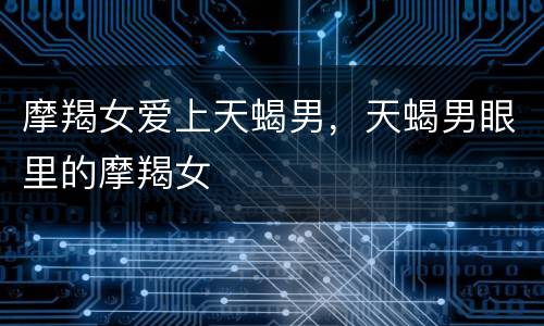 摩羯女爱上天蝎男，天蝎男眼里的摩羯女