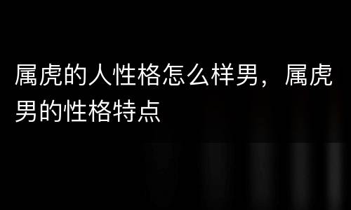 属虎的人性格怎么样男，属虎男的性格特点