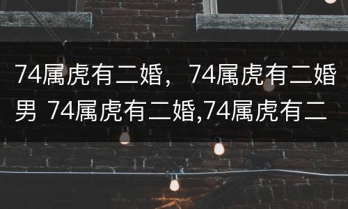 74属虎有二婚，74属虎有二婚男 74属虎有二婚,74属虎有二婚男好吗