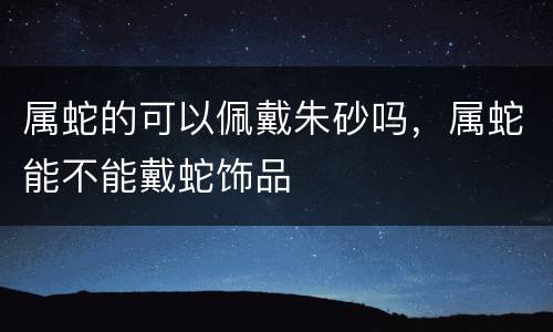 属蛇的可以佩戴朱砂吗，属蛇能不能戴蛇饰品