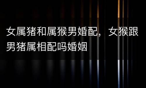 女属猪和属猴男婚配，女猴跟男猪属相配吗婚姻