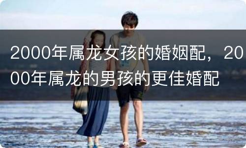 2000年属龙女孩的婚姻配，2000年属龙的男孩的更佳婚配