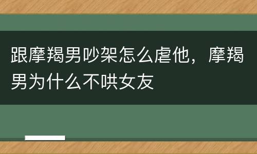 跟摩羯男吵架怎么虐他，摩羯男为什么不哄女友