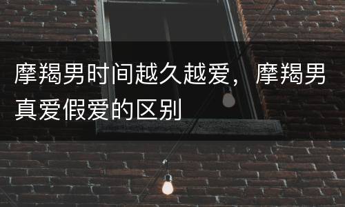 摩羯男时间越久越爱，摩羯男真爱假爱的区别