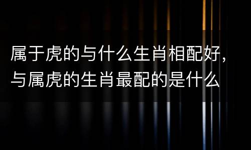 属于虎的与什么生肖相配好，与属虎的生肖最配的是什么