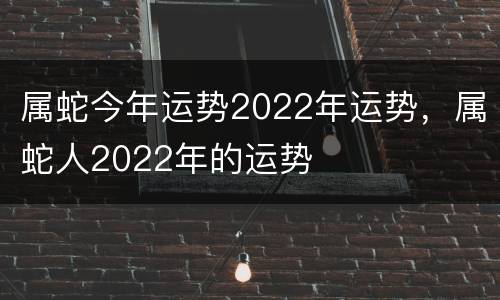 属蛇今年运势2022年运势，属蛇人2022年的运势