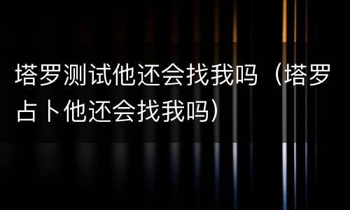 塔罗测试他还会找我吗（塔罗占卜他还会找我吗）