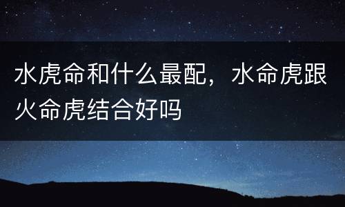 水虎命和什么最配，水命虎跟火命虎结合好吗