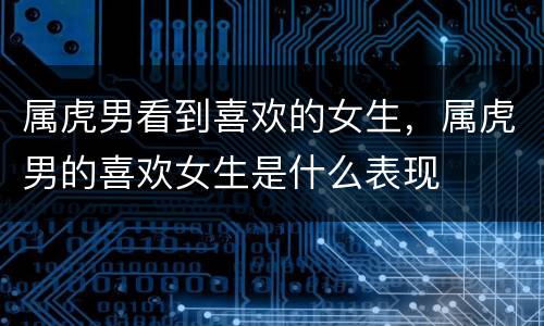 属虎男看到喜欢的女生，属虎男的喜欢女生是什么表现