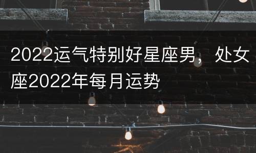 2022运气特别好星座男，处女座2022年每月运势