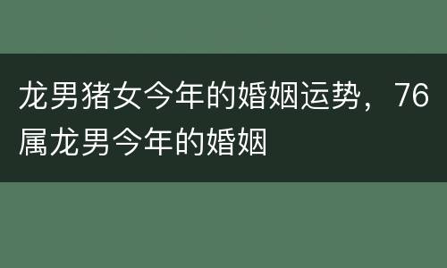 龙男猪女今年的婚姻运势，76属龙男今年的婚姻