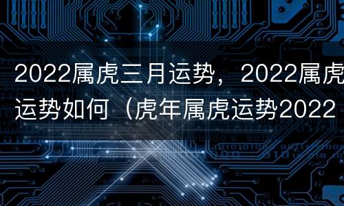 2022属虎三月运势，2022属虎运势如何（虎年属虎运势2022年运势）