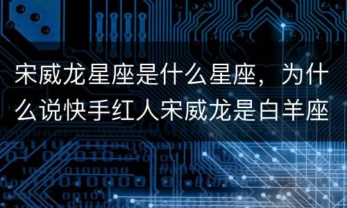 宋威龙星座是什么星座，为什么说快手红人宋威龙是白羊座,他不是双鱼吗