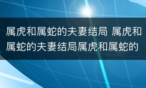 属虎和属蛇的夫妻结局 属虎和属蛇的夫妻结局属虎和属蛇的婚姻怎样化解