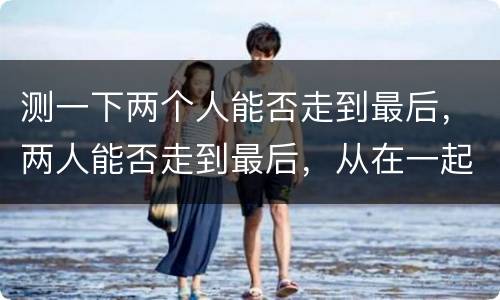 测一下两个人能否走到最后，两人能否走到最后，从在一起的细节上面就可以看