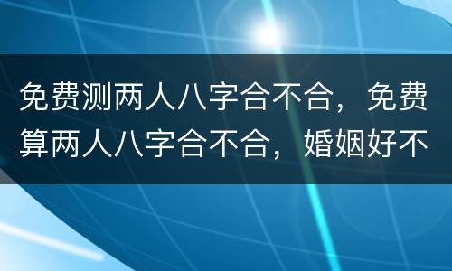 免费测两人八字合不合，免费算两人八字合不合，婚姻好不好
