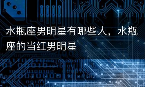 水瓶座男明星有哪些人，水瓶座的当红男明星