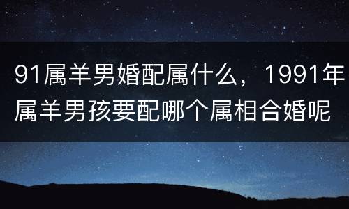 91属羊男婚配属什么，1991年属羊男孩要配哪个属相合婚呢?