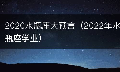 2020水瓶座大预言（2022年水瓶座学业）