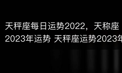 天秤座每日运势2022，天称座2023年运势 天秤座运势2023年运势详解