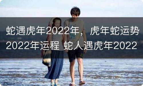 蛇遇虎年2022年，虎年蛇运势2022年运程 蛇人遇虎年2022