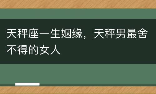 天秤座一生姻缘，天秤男最舍不得的女人