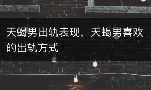 天蝎男出轨表现，天蝎男喜欢的出轨方式