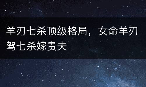 羊刃七杀顶级格局，女命羊刃驾七杀嫁贵夫