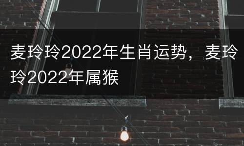 麦玲玲2022年生肖运势，麦玲玲2022年属猴