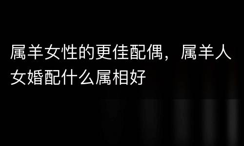 属羊女性的更佳配偶，属羊人女婚配什么属相好