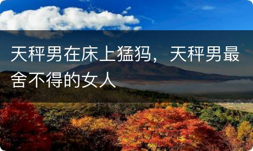 天秤男在床上猛犸，天秤男最舍不得的女人