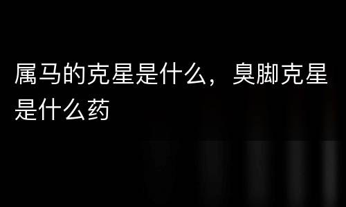 属马的克星是什么，臭脚克星是什么药