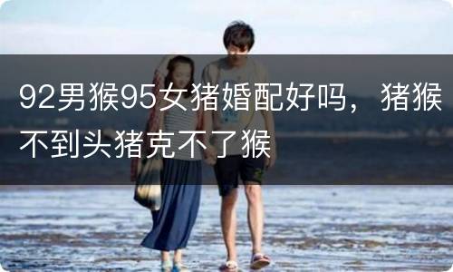 92男猴95女猪婚配好吗，猪猴不到头猪克不了猴