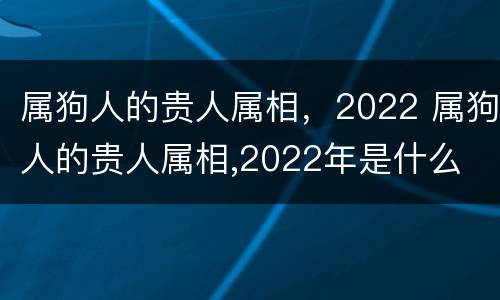 属狗人的贵人属相，2022 属狗人的贵人属相,2022年是什么