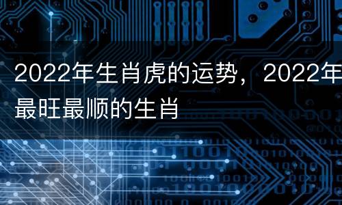 2022年生肖虎的运势，2022年最旺最顺的生肖