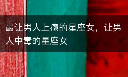 最让男人上瘾的星座女，让男人中毒的星座女