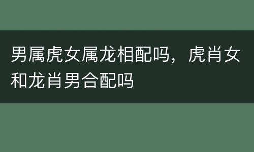 男属虎女属龙相配吗，虎肖女和龙肖男合配吗