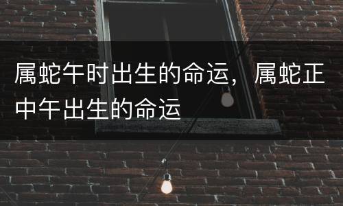 属蛇午时出生的命运，属蛇正中午出生的命运