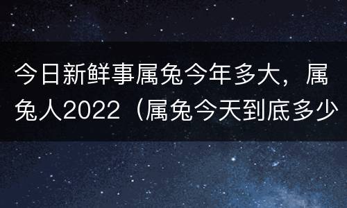 今日新鲜事属兔今年多大，属兔人2022（属兔今天到底多少岁）
