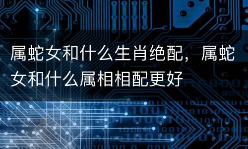 属蛇女和什么生肖绝配，属蛇女和什么属相相配更好