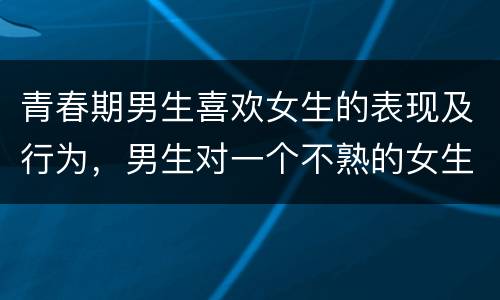 青春期男生喜欢女生的表现及行为，男生对一个不熟的女生有好感