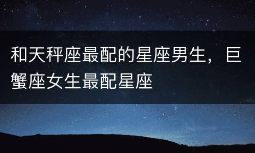 和天秤座最配的星座男生，巨蟹座女生最配星座