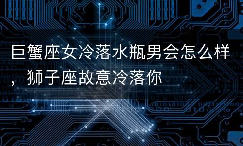 巨蟹座女冷落水瓶男会怎么样，狮子座故意冷落你