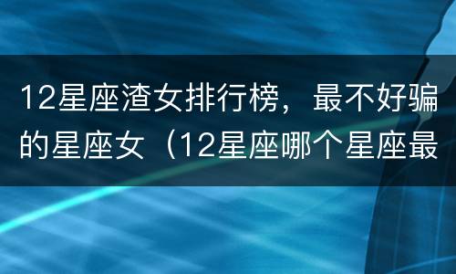 12星座渣女排行榜，最不好骗的星座女（12星座哪个星座最渣女）