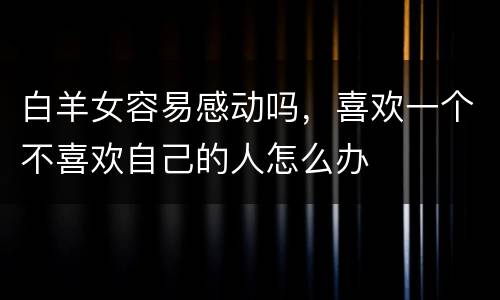 白羊女容易感动吗，喜欢一个不喜欢自己的人怎么办