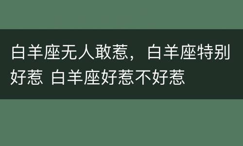 白羊座无人敢惹，白羊座特别好惹 白羊座好惹不好惹
