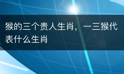 猴的三个贵人生肖，一三猴代表什么生肖