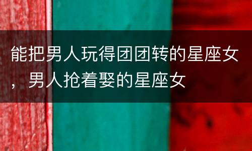 能把男人玩得团团转的星座女，男人抢着娶的星座女